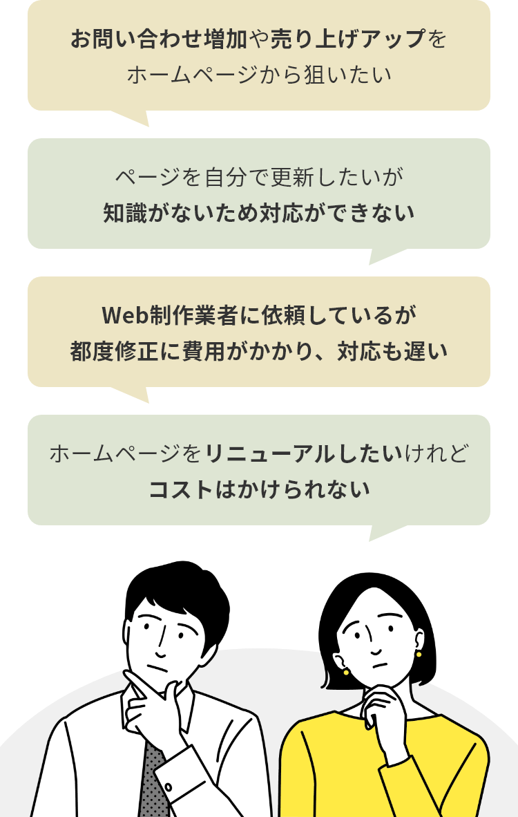 ・お問い合わせ増加や売り上げアップを
ホームページから狙いたい ・ページを自分で更新したいが
知識がないため対応ができない ・ホームページをリニューアルしたいけれど
コストはかけられない ・Web制作業者に依頼しているが
都度修正に費用がかかり、対応も遅い